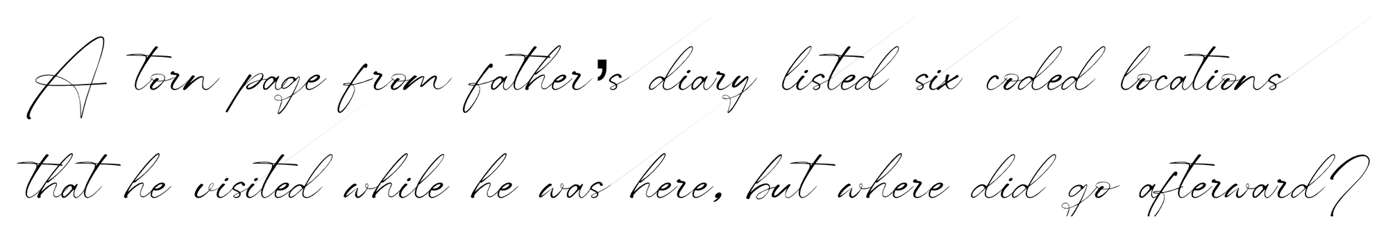 Handwritten: A torn page from father's diary listed six coded locations that he visited while he was here, but where did he go afterward?
